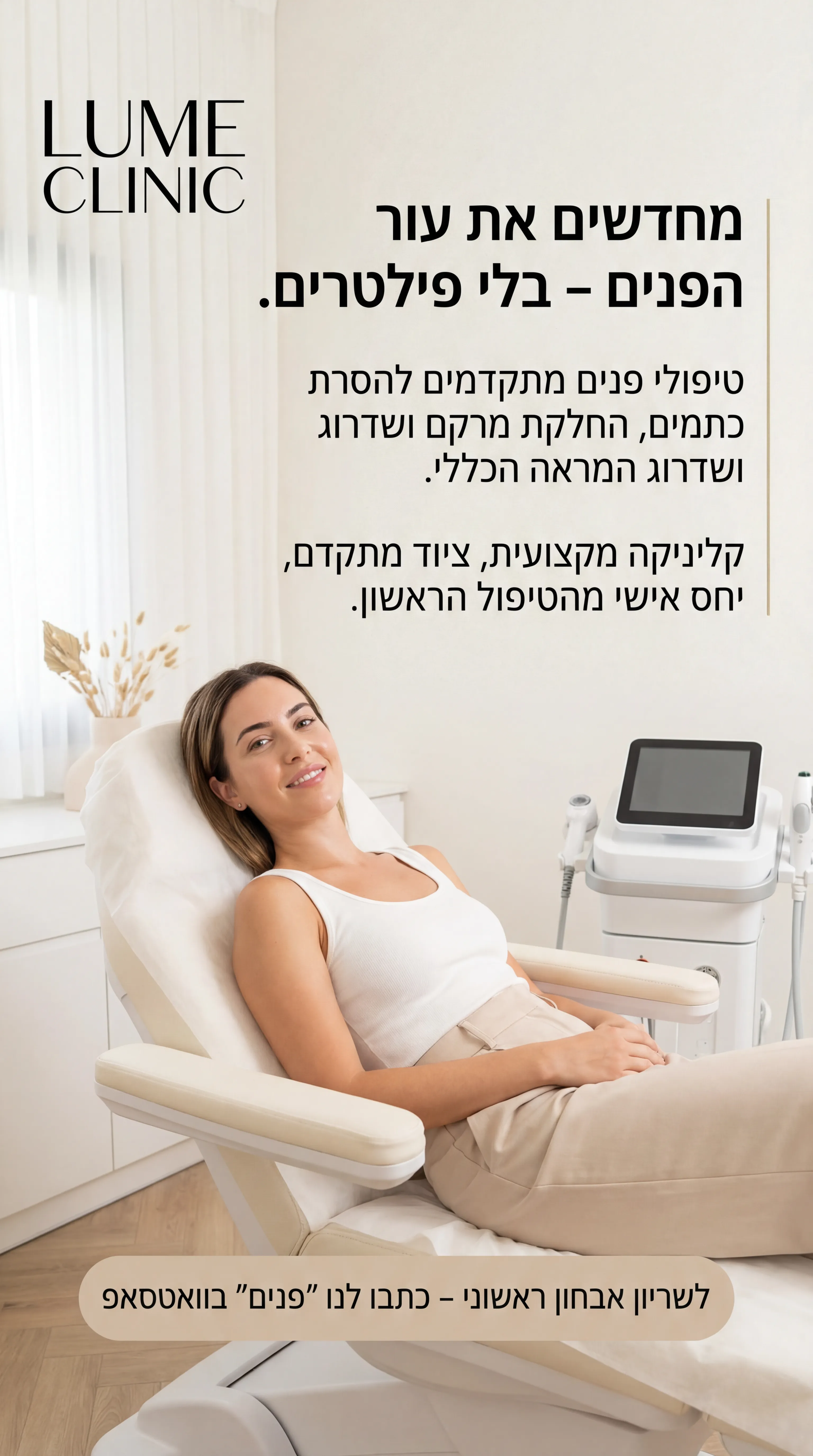 Luma Clinic - נוצר ב-Shotto AI. פרומפט: LUMA_1
1️⃣ מודעה – "קליניקת פנים בעיר"
שם העסק (מומצא):
LUME CLINIC – קליניקת אסתטיקה לפנים
טקסט למודעה:
כותרת:
מחדשים את עור הפנים – בלי פילטרים.
שורה שנייה:
טיפולי פנים מתקדמים להסרת כתמים, החלקת מרקם ושדרוג המראה הכללי.
שורה שלישית:
קליניקה מקצועית, ציוד מתקדם, יחס אישי מהטיפול הראשון.
CTA:
לשריון אבחון ראשוני – כתבו לנו "פנים" בוואטסאפ.
תיאור ויזואלי (לתוכנת תמונות):
סטורי / פיד אנכי. קליניקה מודרנית, נקייה, בצבעים לבן-בז'. אישה בסביבות גיל 30 על כיסא טיפולים, עור פנים נקי, תאורה רכה. לוגו מודרני בפינה העליונה עם הטקסט "LUME CLINIC". בלוק טקסט פשוט בצד ימין עם הכותרת. אווירה מקצועית, לא מוגזמת.
